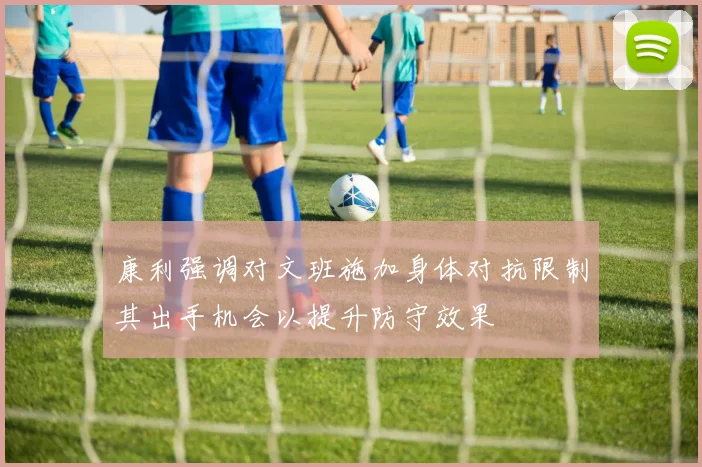 康利强调对文班施加身体对抗限制其出手机会以提升防守效果