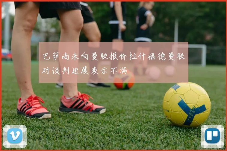 巴萨尚未向曼联报价拉什福德曼联对谈判进展表示不满
