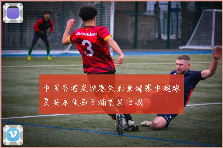 中国香港友谊赛失利柬埔寨中超球员安永佳茹子楠首发出战