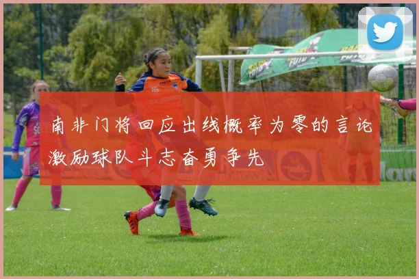 南非门将回应出线概率为零的言论激励球队斗志奋勇争先