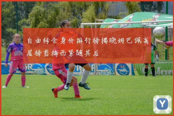 自由转会身价排行榜揭晓姆巴佩高居榜首梅西紧随其后