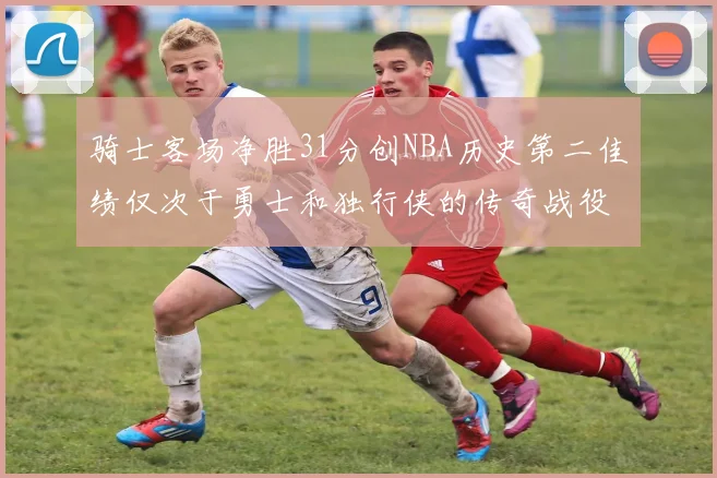 骑士客场净胜31分创NBA历史第二佳绩仅次于勇士和独行侠的传奇战役