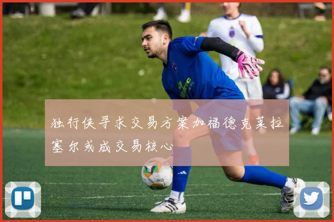 独行侠寻求交易方案加福德克莱拉塞尔或成交易核心