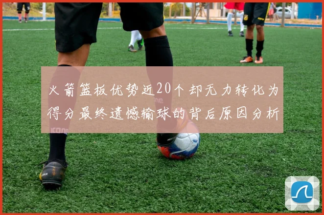 火箭篮板优势近20个却无力转化为得分最终遗憾输球的背后原因分析