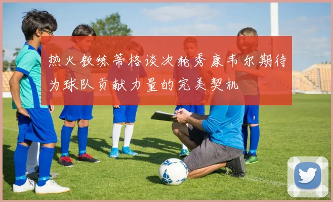 热火教练蒂格谈次轮秀康韦尔期待为球队贡献力量的完美契机