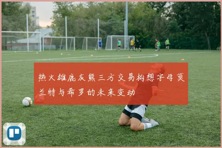 热火雄鹿灰熊三方交易构想字母莫兰特与希罗的未来变动