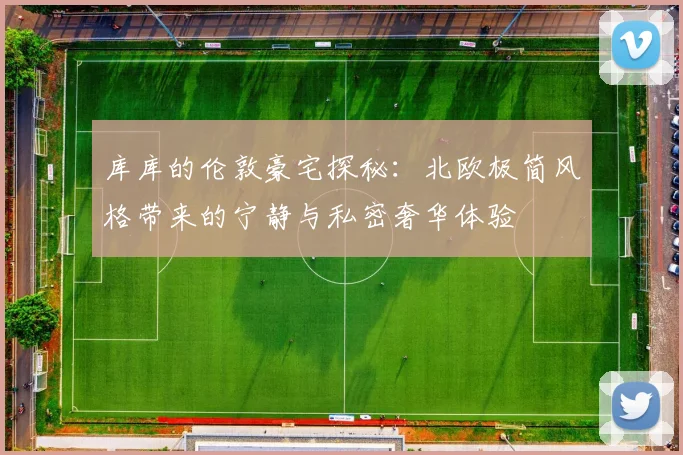 库库的伦敦豪宅探秘：北欧极简风格带来的宁静与私密奢华体验