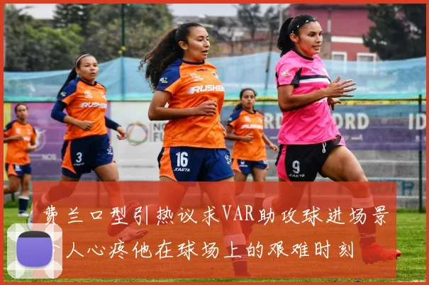 费兰口型引热议求VAR助攻球进场景令人心疼他在球场上的艰难时刻