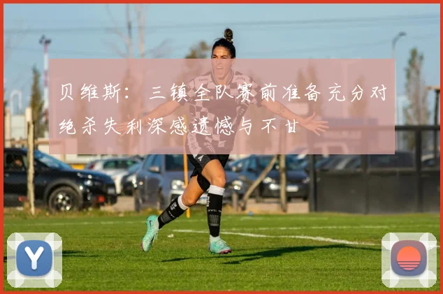 贝维斯：三镇全队赛前准备充分对绝杀失利深感遗憾与不甘