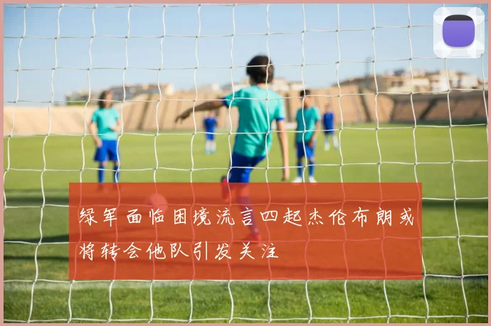 绿军面临困境流言四起杰伦布朗或将转会他队引发关注