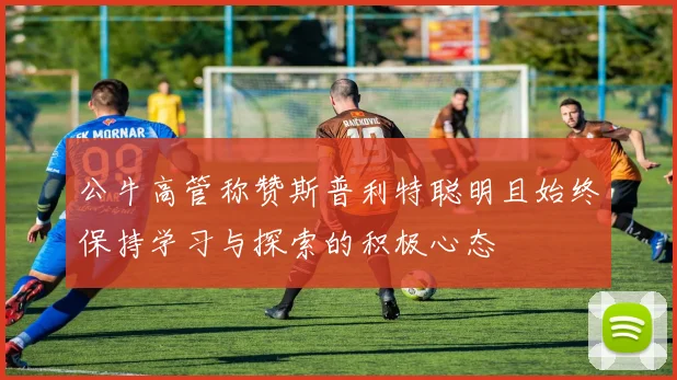 公牛高管称赞斯普利特聪明且始终保持学习与探索的积极心态