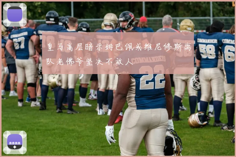 皇马高层暗示姆巴佩或维尼修斯离队老佛爷坚决不放人