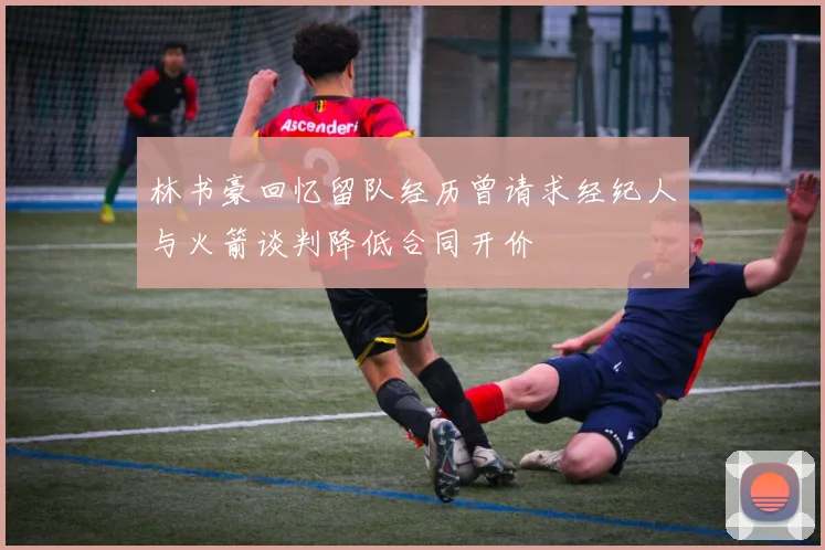 林书豪回忆留队经历曾请求经纪人与火箭谈判降低合同开价