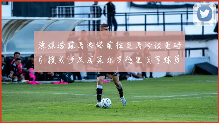 意媒透露马洛塔前往皇马洽谈重磅引援或涉及居莱尔罗德里戈等球员