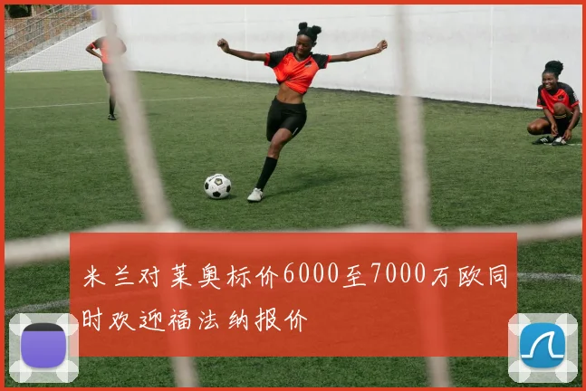 米兰对莱奥标价6000至7000万欧同时欢迎福法纳报价