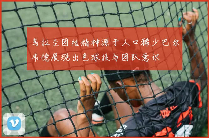 乌拉圭团结精神源于人口稀少巴尔韦德展现出色球技与团队意识