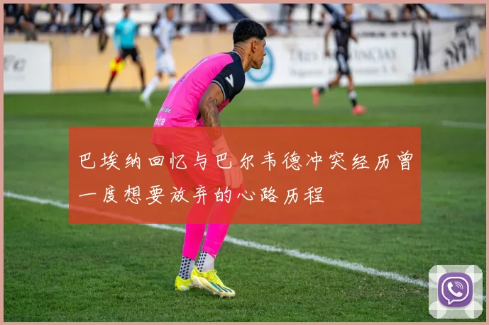 巴埃纳回忆与巴尔韦德冲突经历曾一度想要放弃的心路历程