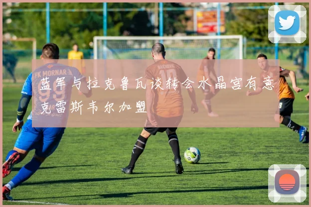 蓝军与拉克鲁瓦谈转会水晶宫有意克雷斯韦尔加盟